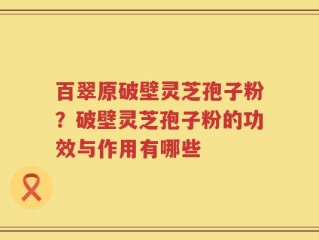 百翠原破壁灵芝孢子粉？破壁灵芝孢子粉的功效与作用有哪些
