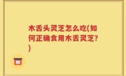 木舌头灵芝怎么吃(如何正确食用木舌灵芝？)