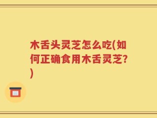 木舌头灵芝怎么吃(如何正确食用木舌灵芝？)
