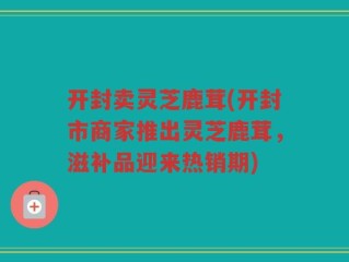 开封卖灵芝鹿茸(开封市商家推出灵芝鹿茸，滋补品迎来热销期)