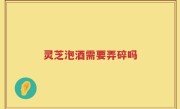 灵芝泡酒需要弄碎吗