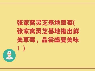 张家窝灵芝基地草莓(张家窝灵芝基地推出鲜美草莓，品尝盛夏美味！)