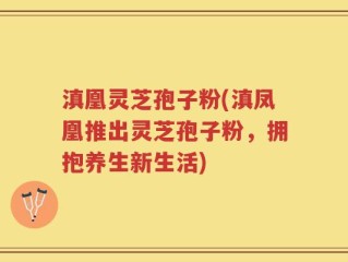 滇凰灵芝孢子粉(滇凤凰推出灵芝孢子粉，拥抱养生新生活)
