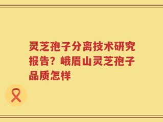 灵芝孢子分离技术研究报告？峨眉山灵芝孢子品质怎样