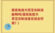 提高免疫力灵芝石斛汤能喝吗(提高免疫力 灵芝石斛汤是否适合饮用？)