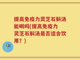 提高免疫力灵芝石斛汤能喝吗(提高免疫力 灵芝石斛汤是否适合饮用？)