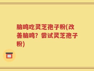 脑鸣吃灵芝孢子粉(改善脑鸣？尝试灵芝孢子粉)