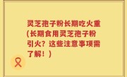 灵芝孢子粉长期吃火重(长期食用灵芝孢子粉引火？这些注意事项需了解！)