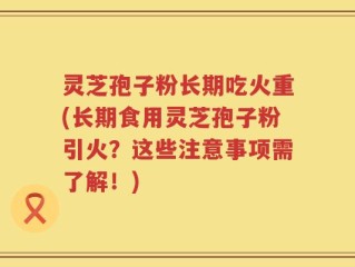 灵芝孢子粉长期吃火重(长期食用灵芝孢子粉引火？这些注意事项需了解！)