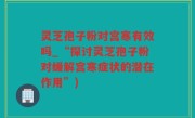 灵芝孢子粉对宫寒有效吗_“探讨灵芝孢子粉对缓解宫寒症状的潜在作用”)