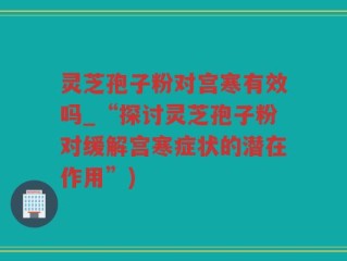 灵芝孢子粉对宫寒有效吗_“探讨灵芝孢子粉对缓解宫寒症状的潜在作用”)