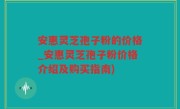 安惠灵芝孢子粉的价格_安惠灵芝孢子粉价格介绍及购买指南)