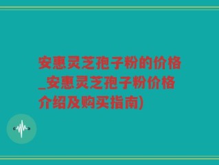 安惠灵芝孢子粉的价格_安惠灵芝孢子粉价格介绍及购买指南)