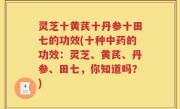 灵芝十黄芪十丹参十田七的功效(十种中药的功效：灵芝、黄芪、丹参、田七，你知道吗？)