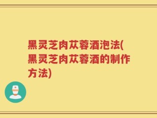 黑灵芝肉苁蓉酒泡法(黑灵芝肉苁蓉酒的制作方法)