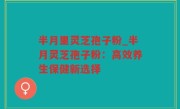 半月里灵芝孢子粉_半月灵芝孢子粉：高效养生保健新选择