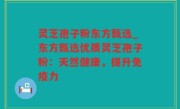 灵芝孢子粉东方甄选_东方甄选优质灵芝孢子粉：天然健康，提升免疫力