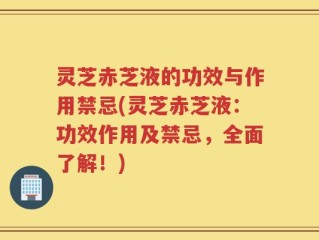 灵芝赤芝液的功效与作用禁忌(灵芝赤芝液：功效作用及禁忌，全面了解！)