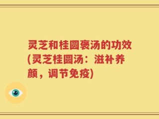 灵芝和桂圆褒汤的功效(灵芝桂圆汤：滋补养颜，调节免疫)