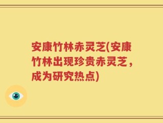 安康竹林赤灵芝(安康竹林出现珍贵赤灵芝，成为研究热点)