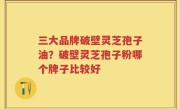 三大品牌破壁灵芝孢子油？破壁灵芝孢子粉哪个牌子比较好