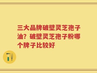三大品牌破壁灵芝孢子油？破壁灵芝孢子粉哪个牌子比较好