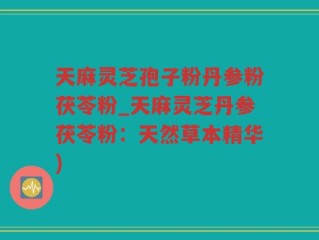 天麻灵芝孢子粉丹参粉茯苓粉_天麻灵芝丹参茯苓粉：天然草本精华)