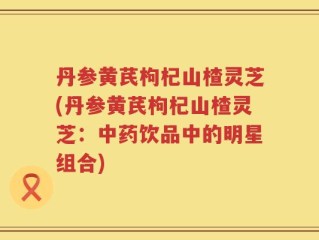 丹参黄芪枸杞山楂灵芝(丹参黄芪枸杞山楂灵芝：中药饮品中的明星组合)