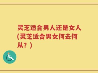 灵芝适合男人还是女人(灵芝适合男女何去何从？)