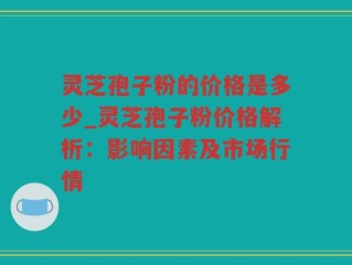 灵芝孢子粉的价格是多少_灵芝孢子粉价格解析：影响因素及市场行情