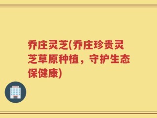乔庄灵芝(乔庄珍贵灵芝草原种植，守护生态保健康)