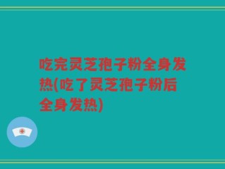 吃完灵芝孢子粉全身发热(吃了灵芝孢子粉后全身发热)
