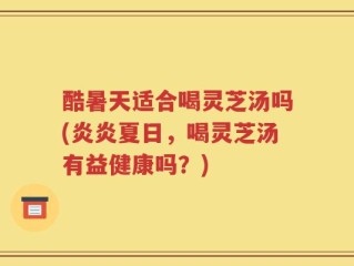 酷暑天适合喝灵芝汤吗(炎炎夏日，喝灵芝汤有益健康吗？)