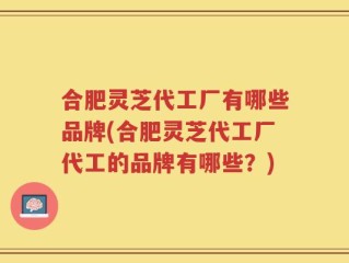 合肥灵芝代工厂有哪些品牌(合肥灵芝代工厂代工的品牌有哪些？)