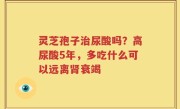灵芝孢子治尿酸吗？高尿酸5年，多吃什么可以远离肾衰竭