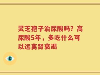 灵芝孢子治尿酸吗？高尿酸5年，多吃什么可以远离肾衰竭