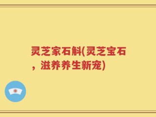 灵芝家石斛(灵芝宝石，滋养养生新宠)