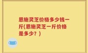 恩施灵芝价格多少钱一斤(恩施灵芝一斤价格是多少？)