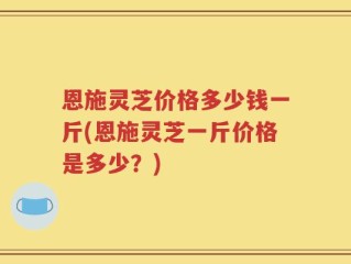 恩施灵芝价格多少钱一斤(恩施灵芝一斤价格是多少？)