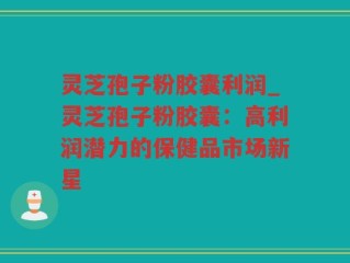 灵芝孢子粉胶囊利润_灵芝孢子粉胶囊：高利润潜力的保健品市场新星