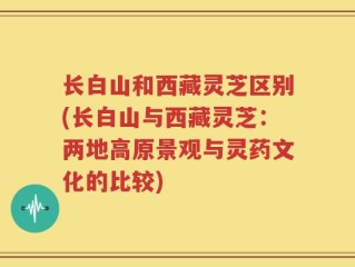 长白山和西藏灵芝区别(长白山与西藏灵芝：两地高原景观与灵药文化的比较)