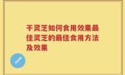 干灵芝如何食用效果最佳灵芝的最佳食用方法及效果