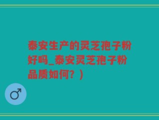泰安生产的灵芝孢子粉好吗_泰安灵芝孢子粉品质如何？)