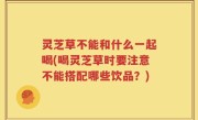 灵芝草不能和什么一起喝(喝灵芝草时要注意不能搭配哪些饮品？)