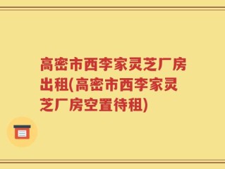 高密市西李家灵芝厂房出租(高密市西李家灵芝厂房空置待租)