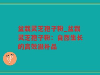 盆栽灵芝孢子粉_盆栽灵芝孢子粉：自然生长的高效滋补品