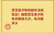 灵芝孢子粉的新吃法和禁忌？破壁灵芝孢子粉每天服用几次，每次服多少