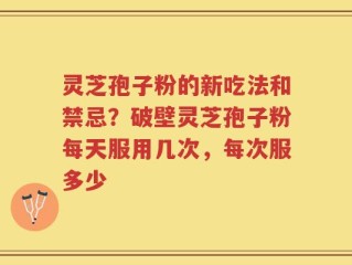 灵芝孢子粉的新吃法和禁忌？破壁灵芝孢子粉每天服用几次，每次服多少