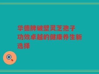 华德牌破壁灵芝孢子 功效卓越的健康养生新选择