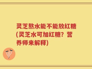 灵芝熬水能不能放红糖(灵芝水可加红糖？营养师来解释)